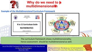 The curriculum framework shows multidimensionality;
hence assessment should be multidimensional as well.
Why do we need to p
r
a
c
t
i
c
e
multidimensionala
s
s
e
s
s
m
e
n
t
?
Example of the Multidimensional Curriculum Framework
Use of the SOLO Framework in Test Development in the New Normal
Dr. Marilyn Ubiña-Balagtas
December 2021 52
 