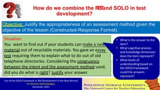 Objective: Justify the appropriateness of an assessment method given the
objective of the lesson (Constructed-Response Format).
Situation:
You want to find out if your students can make a new
material out of recyclable materials. You gave an essay
test requiring them to explain what to do out of old
telephone directories. Considering the congruency
between the intent and the assessment method used,
• What is the answer to the
item?
• What cognitive process
and knowledge dimension
does the item represent?
• What levels of
understanding based on
How do we combine the R
B
T
and SOLO in test
development?
the SOLO Framework
could the answers
represent?
did you do what is right? Justify your answer.
Use of the SOLO Framework in Test Development in the New Normal
Dr. Marilyn Ubiña-Balagtas
December 2021 82
 