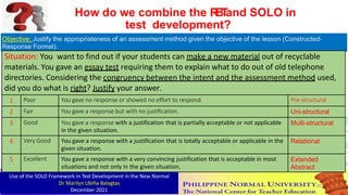 Objective: Justify the appropriateness of an assessment method given the objective of the lesson (Constructed-
Response Format).
Situation: You want to find out if your students can make a new material out of recyclable
materials. You gave an essay test requiring them to explain what to do out of old telephone
directories. Considering the congruency between the intent and the assessment method used,
did you do what is right? Justify your answer.
1 Poor You gave no response or showed no effort to respond. Pre-structural
2 Fair You gave a response but with no justification. Uni-structural
3 Good You gave a response with a justification that is partially acceptable or not applicable
in the given situation.
Multi-structural
4 Very Good You gave a response with a justification that is totally acceptable or applicable in the
given situation.
Relational
5 Excellent You gave a response with a very convincing justification that is acceptable in most
situations and not only in the given situation.
Extended
Abstract
How do we combine the R
B
T
and SOLO in
test development?
Use of the SOLO Framework in Test Development in the New Normal
Dr. Marilyn Ubiña-Balagtas
December 2021
86
 