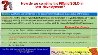 Objective: Justify the appropriateness of an assessment method given the objective of the lesson
Situation: You want to find out if your students can make a new material out of recyclable materials. So you gave
an essay test requiring students to explain what to do out of old telephone directories. Considering the
congruency between the intent and the assessment method used, did you do what is right? Justify your answer.
Meta-cognitive - Evaluate
A. Yes, the use of essay test is just appropriate to what is being measured.
B. No, because it is difficult to check the students’ responses to the task using an essay test.
C. No, it is more appropriate to observe them while they are creating something new out of recyclable
materials
D. Yes, asking the students to explain what to do with the material is already enough to gauge what
they are able to do.
How do we combine the R
B
T
and SOLO in
test development?
Use of the SOLO Framework in Test Development in the New Normal
Dr. Marilyn Ubiña-Balagtas
December 2021 91
 
