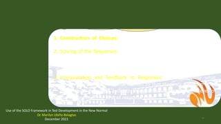 Some Rules in Using SOLO for Test Development
1. Construction of Choices:
2. Scoring of the Responses:
unl
3. Interpretation and Feedback to Responses: lain sufficiently what
makes the response correct/incorrect so that students will learn from
th feedback provided. Indicate the proficiency/competence level of
the le rner from the kind of response given.
Use of the SOLO Framework in Test Development in the New Normal
Dr. Marilyn Ubiña-Balagtas
December 2021 93
 