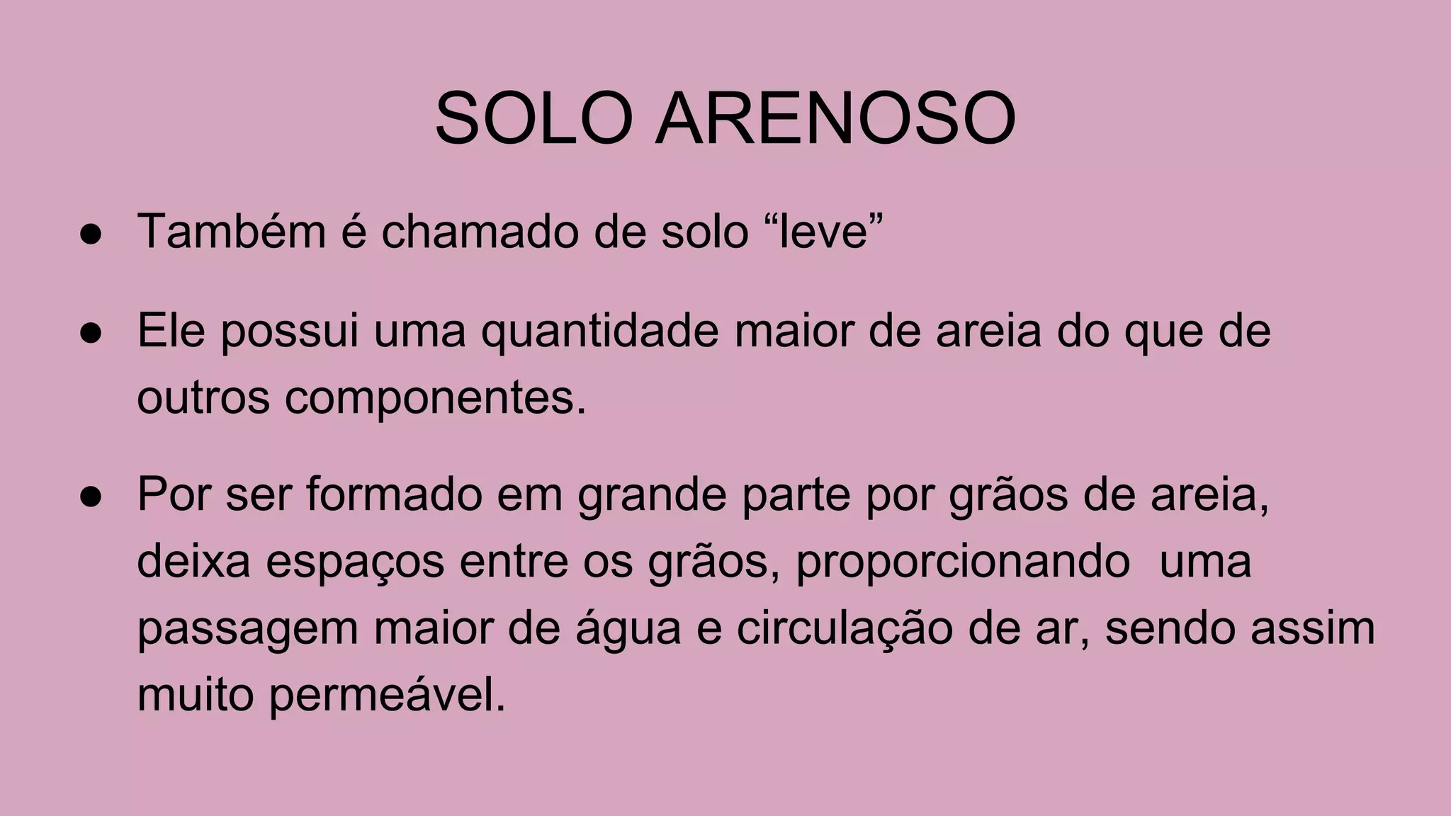 SOLO ARENOSO
● Também é chamado de solo “leve”
● Ele possui uma quantidade maior de areia do que de
outros componentes.
● Por ser formado em grande parte por grãos de areia,
deixa espaços entre os grãos, proporcionando uma
passagem maior de água e circulação de ar, sendo assim
muito permeável.
 