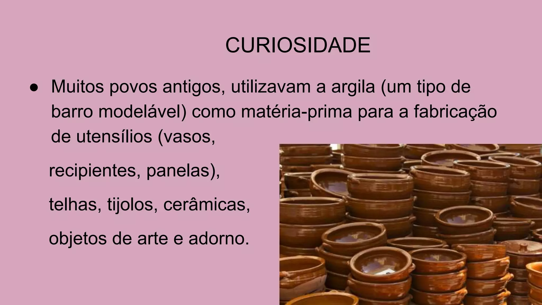 CURIOSIDADE
● Muitos povos antigos, utilizavam a argila (um tipo de
barro modelável) como matéria-prima para a fabricação
de utensílios (vasos,
recipientes, panelas),
telhas, tijolos, cerâmicas,
objetos de arte e adorno.
 
