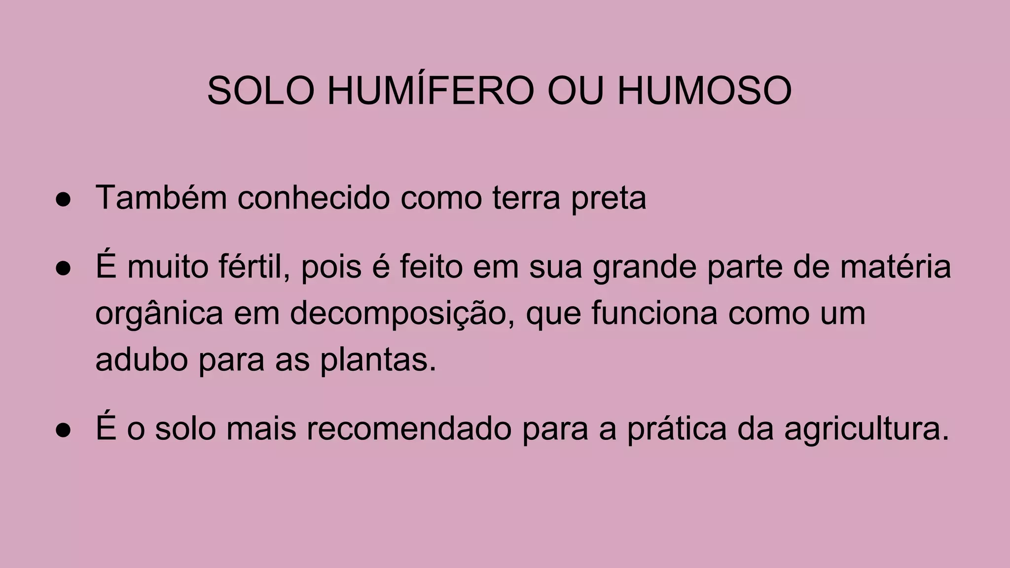 SOLO HUMÍFERO OU HUMOSO
● Também conhecido como terra preta
● É muito fértil, pois é feito em sua grande parte de matéria
orgânica em decomposição, que funciona como um
adubo para as plantas.
● É o solo mais recomendado para a prática da agricultura.
 
