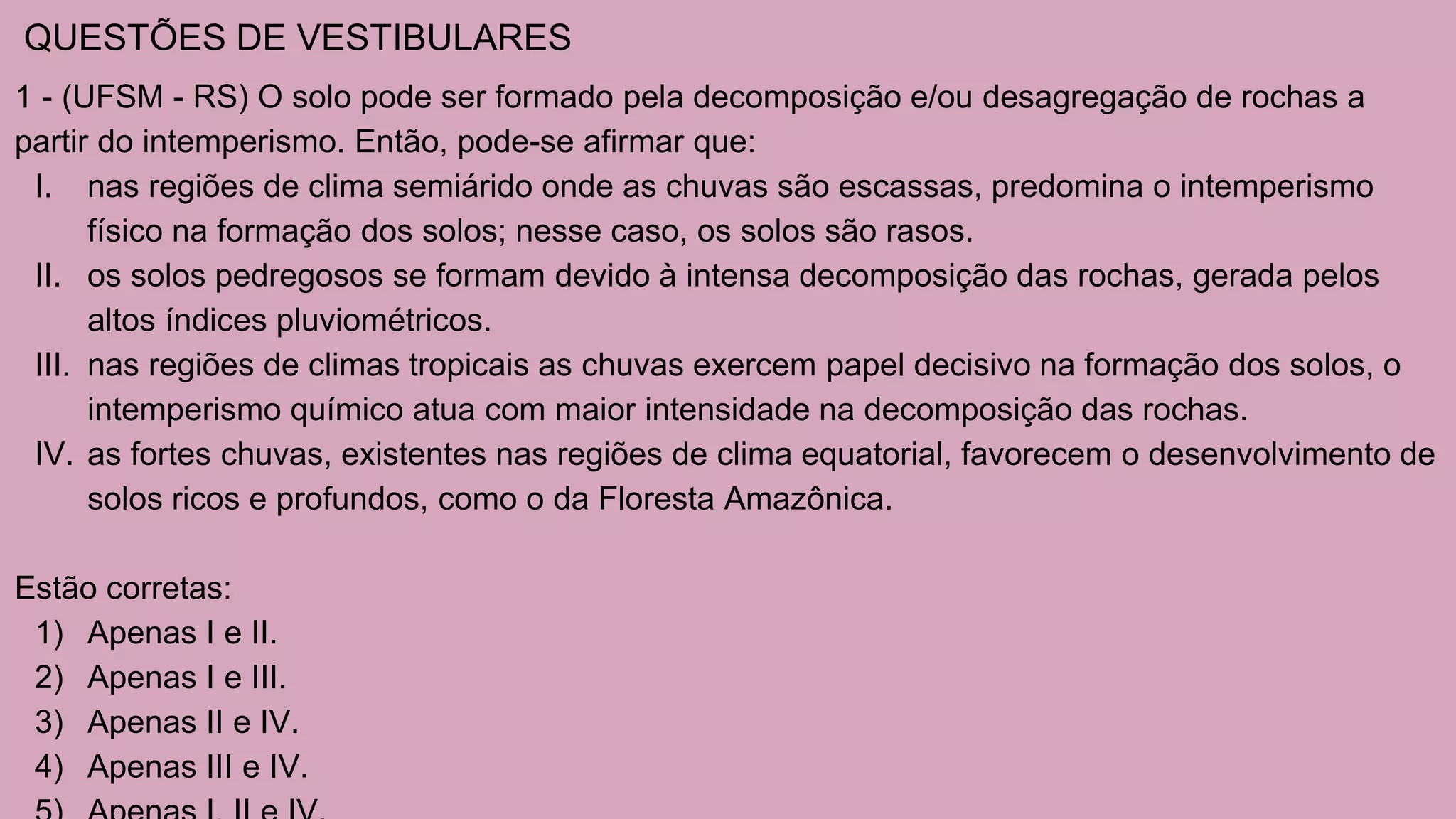 QUESTÕES DE VESTIBULARES
1 - (UFSM - RS) O solo pode ser formado pela decomposição e/ou desagregação de rochas a
partir do intemperismo. Então, pode-se afirmar que:
I. nas regiões de clima semiárido onde as chuvas são escassas, predomina o intemperismo
físico na formação dos solos; nesse caso, os solos são rasos.
II. os solos pedregosos se formam devido à intensa decomposição das rochas, gerada pelos
altos índices pluviométricos.
III. nas regiões de climas tropicais as chuvas exercem papel decisivo na formação dos solos, o
intemperismo químico atua com maior intensidade na decomposição das rochas.
IV. as fortes chuvas, existentes nas regiões de clima equatorial, favorecem o desenvolvimento de
solos ricos e profundos, como o da Floresta Amazônica.
Estão corretas:
1) Apenas I e II.
2) Apenas I e III.
3) Apenas II e IV.
4) Apenas III e IV.
 