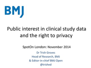 Public interest in clinical study data
and the right to privacy
SpotOn London: November 2014
Dr Trish Groves
Head of Research, BMJ
& Editor-in-chief BMJ Open
@trished
 