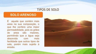 TIPOS DE SOLO
SOLO ARENOSO
É aquele que contém mais
areia na sua composição, o
que lhe confere uma maior
permeabilidade, pois os grãos
de areia são maiores,
permitindo que a água seja
absorvida com mais
facilidade que outros tipos de
solo, porém mais sujeito à
erosão.
 