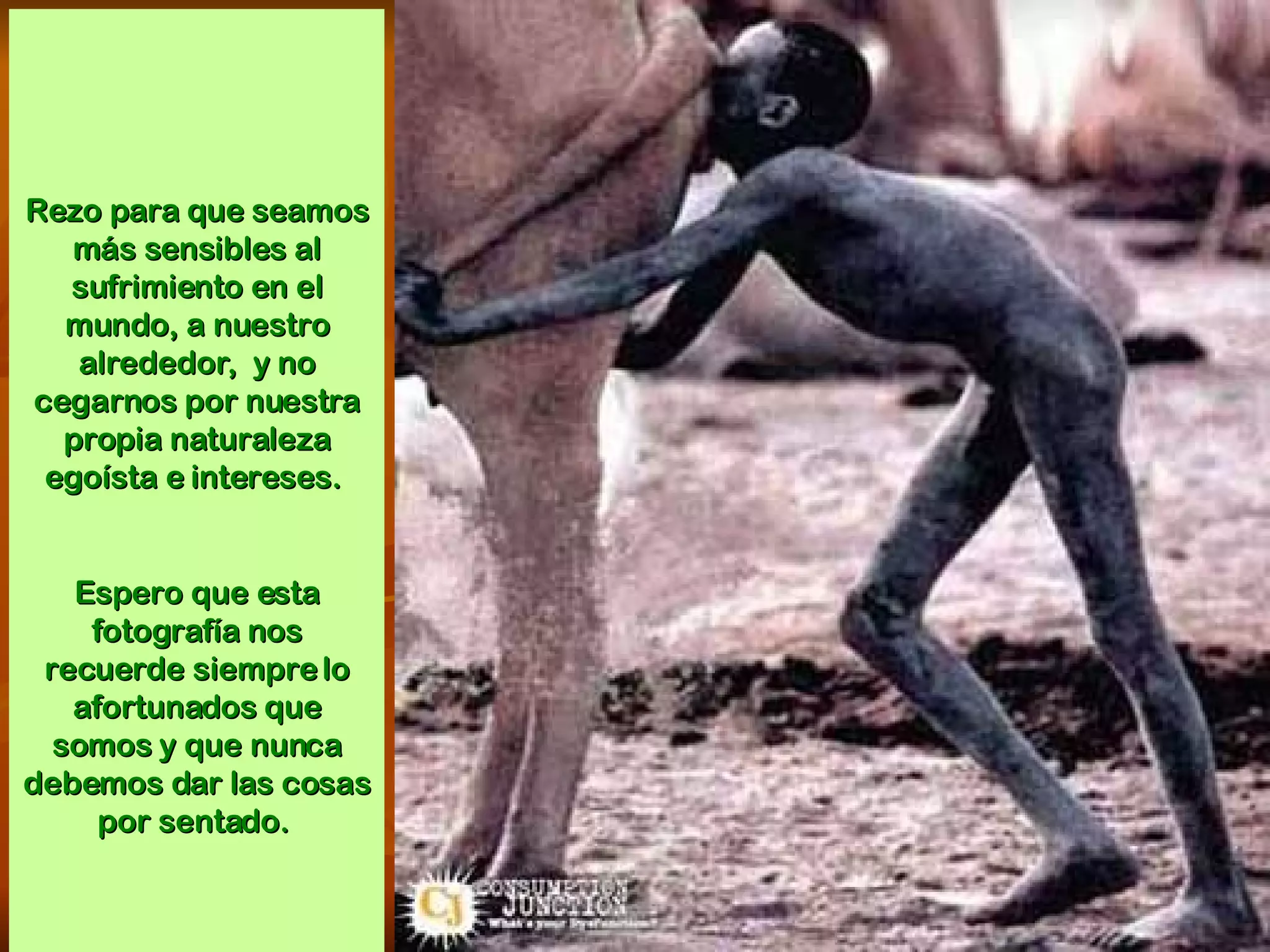 Rezo para que seamos más sensibles al sufrimiento en el mundo, a nuestro alrededor,  y no cegarnos por nuestra propia naturaleza egoísta e intereses.  Espero que esta fotografía nos recuerde siempre lo afortunados que somos y que nunca debemos dar las cosas por sentado.  