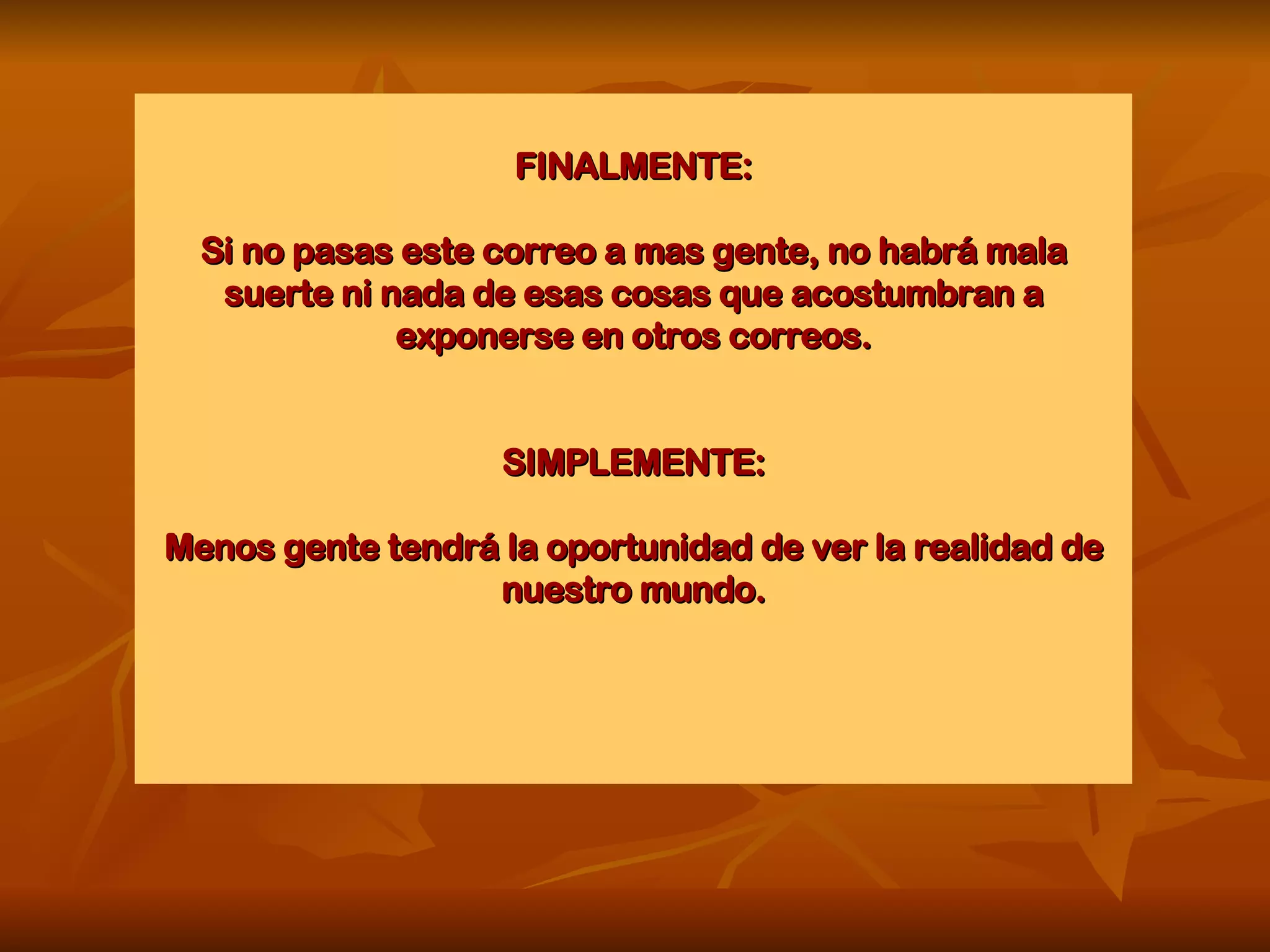 FINALMENTE: Si no pasas este correo a mas gente, no habrá mala suerte ni nada de esas cosas que acostumbran a exponerse en otros correos. SIMPLEMENTE: Menos gente tendrá la oportunidad de ver la realidad de nuestro mundo. 