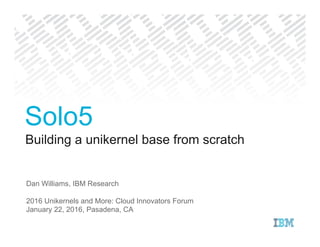 Building a unikernel base from scratch
Dan Williams, IBM Research
2016 Unikernels and More: Cloud Innovators Forum
January 22, 2016, Pasadena, CA
Solo5
 