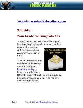 Solo Ads…
         http://GuaranteedSubscribers.com

         Your Guide to Using Solo Ads
         Solo Ads aren't the best way to build your
         business they’re the only way you can build
         your business online
         and start earning in a
         reasonable amount of
         time!
         That’s how important it
         is to learn and develop
         this marketing skill.
         Email Marketing is
         hands down the single
         MOST EFFECTIVE method of building any
         business and earning money, as you will
         discover in this post.




Page 1          Copyright 2012 http://GuaranteedSubscribers.com
 