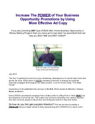 Increase The POWER of Your Business
Opportunity Promotions by Using
More Effective Ad Copy
If you are promoting ANY type of MLM offer, Home Business Opportunity or
Money Making Program then you have got to see what I've assembled that can
help you BIG TIME and DIRT CHEAP!
Hello my name is Craig Wilson
Copy writer and Entrepreneur
July 2014
The “key” to getting the most out of your advertising campaign(s) is to use the right words that
get the job done. A BIG factor in EVERY marketing promotion is keeping the potential
customers engaged all throughout the sales process...or as it's known today, “The Sales
Funnel”
Copywriters of old established the acronym of A.I.D.A. Which stands for Attention, Interest,
Desire and Action
Every (GOOD) promotional campaign from a Sales Letter to a Blog Post or Video MUST use
this sequence or all will be lost. This means your job as an advertiser is to capture Attention
first, then convince people to take Action buy clicking the submit or Buy Now button
So how do you first gain people's Attention? This can be done by stating a
PROBLEM that your target market is likely experiencing and LOOKING for a way to solve
 