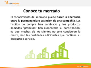 Conoce tu mercado
El conocimiento del mercado puede hacer la diferencia
entre la permanencia o extinción de una compañía. Los
hábitos de compra han cambiado y los productos
llamados “premium” han aumentado su participación,
ya que muchos de los clientes no solo consideran la
marca, sino las cualidades adicionales que contiene su
producto o servicio.
 