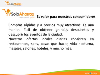 Es valor para nuestros consumidores
Compras rápidas y a precios muy atractivos. Es una
manera fácil de obtener grandes descuentos y
descubrir los eventos de la ciudad.
Nuestras ofertas locales diarias consisten en
restaurantes, spas, cosas que hacer, vida nocturna,
masajes, salones, hoteles, y mucho más.
 