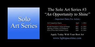 TheSoloArtSeries#3
ArtCompetitionOpens April 1,2016
DeadlineforReceivingEntries May 5,2016
ResultsEmailedtoArtists&Posted May 15,2016
OpeningofOnlineArtExhibition May 15,2016
FirstofFourSoloExhibitsCloses June 14,2016
www.lightspacetime.com
ApplyTodayWithYourBestArt
 