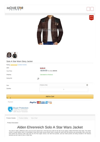 Solo A Star Wars Story Jacket
Rating: 4 product reviews
RRP: $199.00
Your Price: $159.00 You Save ($40.00)
Shipping: Calculated at checkout
Sizing Info:
Size: Choose a Size
Quantity:
Add to Cart
Payment:
Buyer Protection
Lowest Price Guaranteed
100% Secure Transaction
Product Description
Alden Ehrenreich Solo A Star Wars Jacket
You want to make a difference yeah, trust me you're gonna love it. We have got a pilot for the ride of your galaxy | Alden Ehrenreich (Han Solo). The Jacket
comes in suede leather which is comfortable to wear with inside viscose lining. Gives it exactly the same look that admires your personality. Solo a star wars
story jacket has stand-up collar style also has the front zipper closure, two side front pockets, and two inside pockets are being included in the features
because we don’t want to miss it. Order Now
Product Details Product Gallery Size Chart
$40.00
Saved
1
 