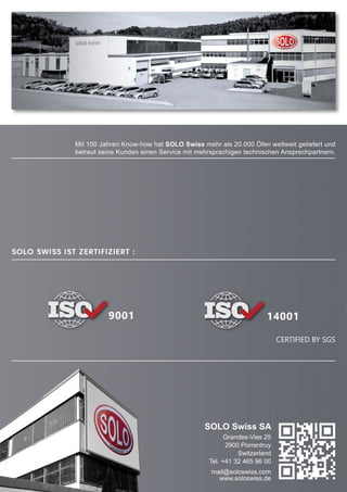 9001 14001
CERTIFIED BY SGS
SOLO Swiss SA
Grandes-Vies 25
2900 Porrentruy
Switzerland
Tel. +41 32 465 96 00
mail@soloswiss.com
www.soloswiss.de
SOLO Swiss ist zertifiziert :
Mit 100 Jahren Know-how hat SOLO Swiss mehr als 20.000 Öfen weltweit geliefert und
betreut seine Kunden einen Service mit mehrsprachigen technischen Ansprechpartnern.
 