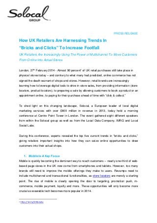 PRESS RELEASE

How UK Retailers Are Harnessing Trends In
“Bricks and Clicks” To Increase Footfall
UK Retailers Are Increasingly Using The Power of Multichannel To Move Customers
From Online Into Actual Stores
London, 27th February 2014 - Almost 90 percent1 of UK retail purchases still take place in
physical stores today – and contrary to what many had predicted, online commerce has not
signed the death warrant of shops and stores. However, retail brands are increasingly
learning how to leverage digital tools to drive in-store sales, from providing information (store
locators, product locators), to preparing a sale by allowing customers to book a product or an
appointment online, to paying for their purchase ahead of time with “click & collect.”

To shed light on this changing landscape, Solocal, a European leader of local digital
marketing services with over £800 million in revenue in 2013, today held a morning
conference at Centre Point Tower in London. The event gathered eight different speakers
from within the Solocal group as well as from the Local Data Company, IMRG and Local
Social Labs.
During this conference, experts revealed the top five current trends in “bricks and clicks,”
giving retailers important insights into how they can seize online opportunities to draw
customers into their actual shops.

1. Mobile Is A Key Focus
Mobile is quickly becoming the dominant way to reach customers – nearly one-third of webbased page views in the UK now come from smartphones and tablets. However, too many
brands still need to improve the mobile offerings they make to users. Revamps need to
include multichannel and transactional functionalities, as store locators are merely a starting
point. The rise of mobile is clearly opening the door to targeting, promotion push, mcommerce, mobile payment, loyalty and more. These opportunities will only become more
crucial as wearable tech becomes more popular in 2014.

1

http://bit.ly/ONSdata

 