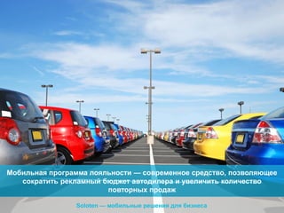 Мобильная программа лояльности — современное средство, позволяющее
сократить рекламный бюджет автодилера и увеличить количество
повторных продаж
Soloten — мобильные решения для бизнеса

 