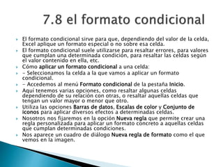  El formato condicional sirve para que, dependiendo del valor de la celda,
Excel aplique un formato especial o no sobre esa celda.
 El formato condicional suele utilizarse para resaltar errores, para valores
que cumplan una determinada condición, para resaltar las celdas según
el valor contenido en ella, etc.
 Cómo aplicar un formato condicional a una celda:
 - Seleccionamos la celda a la que vamos a aplicar un formato
condicional.
 - Accedemos al menú Formato condicional de la pestaña Inicio.
 Aquí tenemos varias opciones, como resaltar algunas celdas
dependiendo de su relación con otras, o resaltar aquellas celdas que
tengan un valor mayor o menor que otro.
 Utiliza las opciones Barras de datos, Escalas de color y Conjunto de
iconos para aplicar diversos efectos a determinadas celdas.
 Nosotros nos fijaremos en la opción Nueva regla que permite crear una
regla personalizada para aplicar un formato concreto a aquellas celdas
que cumplan determinadas condiciones.
 Nos aparece un cuadro de diálogo Nueva regla de formato como el que
vemos en la imagen.
 