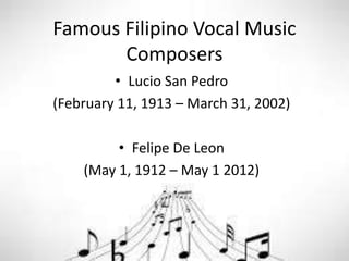 Famous Filipino Vocal Music
Composers
• Lucio San Pedro
(February 11, 1913 – March 31, 2002)
• Felipe De Leon
(May 1, 1912 – May 1 2012)
 