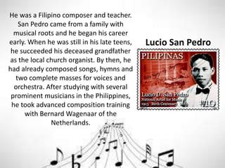 Lucio San Pedro
He was a Filipino composer and teacher.
San Pedro came from a family with
musical roots and he began his career
early. When he was still in his late teens,
he succeeded his deceased grandfather
as the local church organist. By then, he
had already composed songs, hymns and
two complete masses for voices and
orchestra. After studying with several
prominent musicians in the Philippines,
he took advanced composition training
with Bernard Wagenaar of the
Netherlands.
 