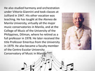 He also studied harmony and orchestration
under Vittorio Giannini and took classes at
Juilliard in 1947. His other vocation was
teaching. He has taught at the Ateneo de
Manila University, virtually all the major
music conservatories in Manila, and at the
College of Music of the University of the
Philippines, Diliman, where he retired as a
full professor in 1978. He later received the
title Professor Emeritus from the University
in 1979. He also became a faculty member
of the Centro Escolar University
Conservatory of Music in Manila.
 