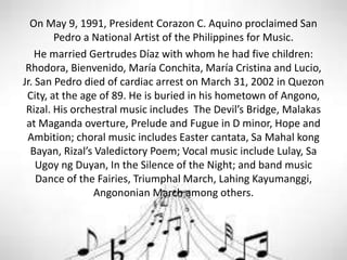 On May 9, 1991, President Corazon C. Aquino proclaimed San
Pedro a National Artist of the Philippines for Music.
He married Gertrudes Díaz with whom he had five children:
Rhodora, Bienvenido, María Conchita, María Cristina and Lucio,
Jr. San Pedro died of cardiac arrest on March 31, 2002 in Quezon
City, at the age of 89. He is buried in his hometown of Angono,
Rizal. His orchestral music includes The Devil’s Bridge, Malakas
at Maganda overture, Prelude and Fugue in D minor, Hope and
Ambition; choral music includes Easter cantata, Sa Mahal kong
Bayan, Rizal’s Valedictory Poem; Vocal music include Lulay, Sa
Ugoy ng Duyan, In the Silence of the Night; and band music
Dance of the Fairies, Triumphal March, Lahing Kayumanggi,
Angononian March among others.
 