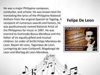 Felipe De Leon
He was a major Philippine composer,
conductor, and scholar. He was known best for
translating the lyrics of the Philippine National
Anthem from the original Spanish to Tagalog. A
recepient of numerous awards and honors, he
was posthumously named National Artist of
the Philippines for music in 1997. He was
married to Iluminada Bonus Mendoza and the
father of six equally gifted and musical
children: (in order of birth) Felipe Mendoza de
Leon, Bayani de Leon, Tagumpay de Leon,
Luningning de Leon-Carbonell, Magdangal de
Leon and Marilag de Leon-Mendoza.
 