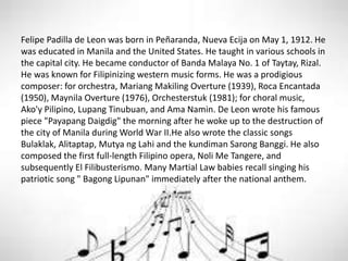 Felipe Padilla de Leon was born in Peñaranda, Nueva Ecija on May 1, 1912. He
was educated in Manila and the United States. He taught in various schools in
the capital city. He became conductor of Banda Malaya No. 1 of Taytay, Rizal.
He was known for Filipinizing western music forms. He was a prodigious
composer: for orchestra, Mariang Makiling Overture (1939), Roca Encantada
(1950), Maynila Overture (1976), Orchesterstuk (1981); for choral music,
Ako'y Pilipino, Lupang Tinubuan, and Ama Namin. De Leon wrote his famous
piece "Payapang Daigdig" the morning after he woke up to the destruction of
the city of Manila during World War II.He also wrote the classic songs
Bulaklak, Alitaptap, Mutya ng Lahi and the kundiman Sarong Banggi. He also
composed the first full-length Filipino opera, Noli Me Tangere, and
subsequently El Filibusterismo. Many Martial Law babies recall singing his
patriotic song " Bagong Lipunan" immediately after the national anthem.
 