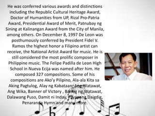 He was conferred various awards and distinctions
including the Republic Cultural Heritage Award,
Doctor of Humanities from UP, Rizal Pro-Patria
Award, Presidential Award of Merit, Patnubay ng
Sining at Kalinangan Award from the City of Manila,
among others. On December 8, 1997 De Leon was
posthumously conferred by President Fidel V.
Ramos the highest honor a Filipino artist can
receive, the National Artist Award for music. He is
still considered the most prolific composer in
Philippine music. The Felipe Padilla de Leon High
School in Nueva Ecija was named after him. He
composed 327 compositions. Some of his
compositions are Ako’y Pilipino, Ala-ala Kita sa
Aking Pagtulog, Alay ng Kabataan, Ang Watawat,
Ang Wika, Banner of Victory , Bantig ng Watawat,
Dalawang Puso, Damit ni Inday, Payapang Daigdig,
Penaranda Hymn and many more.
 