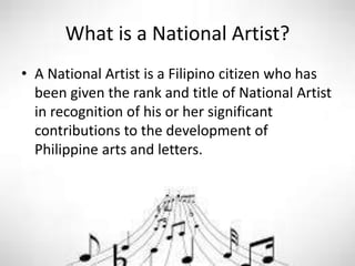 What is a National Artist?
• A National Artist is a Filipino citizen who has
been given the rank and title of National Artist
in recognition of his or her significant
contributions to the development of
Philippine arts and letters.
 