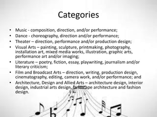 Categories
• Music - composition, direction, and/or performance;
• Dance - choreography, direction and/or performance;
• Theater – direction, performance and/or production design;
• Visual Arts – painting, sculpture, printmaking, photography,
installation art, mixed media works, illustration, graphic arts,
performance art and/or imaging;
• Literature – poetry, fiction, essay, playwriting, journalism and/or
literary criticism;
• Film and Broadcast Arts – direction, writing, production design,
cinematography, editing, camera work, and/or performance; and
• Architecture, Design and Allied Arts – architecture design, interior
design, industrial arts design, landscape architecture and fashion
design.
 