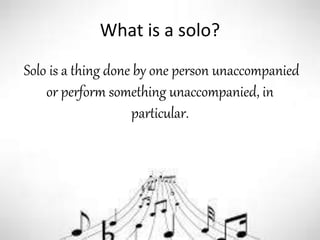 What is a solo?
Solo is a thing done by one person unaccompanied
or perform something unaccompanied, in
particular.
 