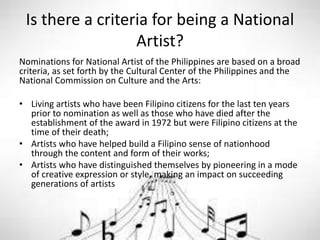 Is there a criteria for being a National
Artist?
Nominations for National Artist of the Philippines are based on a broad
criteria, as set forth by the Cultural Center of the Philippines and the
National Commission on Culture and the Arts:
• Living artists who have been Filipino citizens for the last ten years
prior to nomination as well as those who have died after the
establishment of the award in 1972 but were Filipino citizens at the
time of their death;
• Artists who have helped build a Filipino sense of nationhood
through the content and form of their works;
• Artists who have distinguished themselves by pioneering in a mode
of creative expression or style, making an impact on succeeding
generations of artists
 