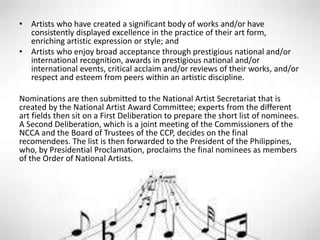 • Artists who have created a significant body of works and/or have
consistently displayed excellence in the practice of their art form,
enriching artistic expression or style; and
• Artists who enjoy broad acceptance through prestigious national and/or
international recognition, awards in prestigious national and/or
international events, critical acclaim and/or reviews of their works, and/or
respect and esteem from peers within an artistic discipline.
Nominations are then submitted to the National Artist Secretariat that is
created by the National Artist Award Committee; experts from the different
art fields then sit on a First Deliberation to prepare the short list of nominees.
A Second Deliberation, which is a joint meeting of the Commissioners of the
NCCA and the Board of Trustees of the CCP, decides on the final
recomendees. The list is then forwarded to the President of the Philippines,
who, by Presidential Proclamation, proclaims the final nominees as members
of the Order of National Artists.
 