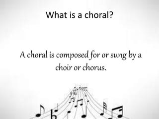 What is a choral?
A choral is composed for or sung by a
choir or chorus.
 