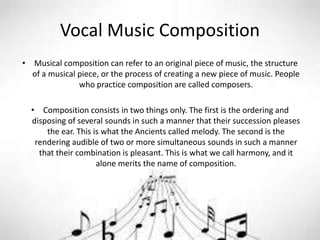 Vocal Music Composition
• Musical composition can refer to an original piece of music, the structure
of a musical piece, or the process of creating a new piece of music. People
who practice composition are called composers.
• Composition consists in two things only. The first is the ordering and
disposing of several sounds in such a manner that their succession pleases
the ear. This is what the Ancients called melody. The second is the
rendering audible of two or more simultaneous sounds in such a manner
that their combination is pleasant. This is what we call harmony, and it
alone merits the name of composition.
 