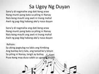 Sa Ugoy Ng Duyan
Sana'y di nagmaliw ang dati kong araw
Nang munti pang bata sa piling ni Nanay
Nais kong maulit ang awit ni Inang mahal
Awit ng pag-ibig habang ako'y nasa duyan
Sana'y di nagmaliw ang dati kong araw
Nang munti pang bata sa piling ni Nanay
Nais kong maulit ang awit ni Inang mahal
Awit ng pag-ibig habang ako'y nasa duyan
Refrain:
Sa aking pagtulog na labis ang himbing
Ang bantay ko'y tala, ang tanod ko'y bituin
Sa piling ni Nanay, langit ay buhay
Puso kong may dusa sabik sa ugoy ng duyan
 