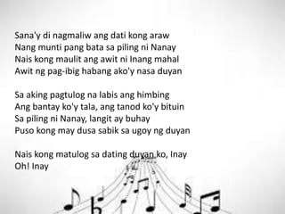 Sana'y di nagmaliw ang dati kong araw
Nang munti pang bata sa piling ni Nanay
Nais kong maulit ang awit ni Inang mahal
Awit ng pag-ibig habang ako'y nasa duyan
Sa aking pagtulog na labis ang himbing
Ang bantay ko'y tala, ang tanod ko'y bituin
Sa piling ni Nanay, langit ay buhay
Puso kong may dusa sabik sa ugoy ng duyan
Nais kong matulog sa dating duyan ko, Inay
Oh! Inay
 
