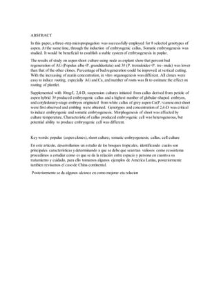 ABSTRACT
In this paper, a three-step micropropagation was successfully employed for 8 selected genotypes of
aspen. At the same time, through the induction of embryogenic callus, Somatic embryogenesis was
studied. It would be beneficial to establish a stable system of embryogenesis in poplar.
The results of study on aspen shoot culture using node as explant show that percent bud
regeneration of AG (Populus alba×P. grandidentata) and 3# (P. tremuloides×P. tre- mula) was lower
than that of the other clones. Percentage of bud regeneration could be improved at vertical cutting.
With the increasing of zeatin concentration, in vitro organogenesis was different. All clones were
easy to induce rooting, especially AG and Ca, and number of roots was fit to estimate the effect on
rooting of plantlet.
Supplemented with 10mg/L 2,4-D, suspension cultures initiated from callus derived from petiole of
aspen hybrid 3# produced embryogenic callus and a highest number of globular-shaped embryos,
and cotyledonary-stage embryos originated from white callus of grey aspen Ca(P.×canescens) shoot
were first observed and embling were obtained. Genotypes and concentration of 2,4-D was critical
to induce embryogenic and somatic embryogenesis. Morphogenesis of shoot was affected by
culture temperature. Characteristic of callus produced embryogenic cell was heterogeneous, but
potential ability to produce embryogenic cell was different.
Key words: populus (aspen clones); shoot culture; somatic embryogenesis; callus; cell culture
En este articulo, desarrollamos un estudio de los bosques tropicales, identificando cuales son
principales características y determinando a que se debe que sean tan valiosos como ecosistema
procedimos a estudiar como es que se da la relación entre espacio y persona en cuanto a su
tratamiento y cuidado, para ello tomamos algunos ejemplos de America Latina, posteriormente
tambien revisamos el caso de China continental.
Posteriormente se da algunos alcance en como mejorar eta relacion
 