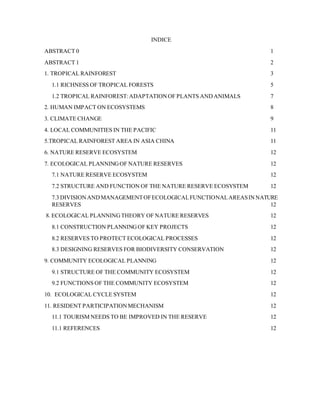 INDICE
ABSTRACT 0 1
ABSTRACT 1 2
1. TROPICAL RAINFOREST 3
1.1 RICHNESS OF TROPICAL FORESTS 5
1.2 TROPICAL RAINFOREST:ADAPTATIONOF PLANTS ANDANIMALS 7
2. HUMAN IMPACT ON ECOSYSTEMS 8
3. CLIMATE CHANGE 9
4. LOCAL COMMUNITIES IN THE PACIFIC 11
5.TROPICAL RAINFOREST AREA IN ASIA CHINA 11
6. NATURE RESERVE ECOSYSTEM 12
7. ECOLOGICAL PLANNINGOF NATURE RESERVES 12
7.1 NATURE RESERVE ECOSYSTEM 12
7.2 STRUCTURE AND FUNCTION OF THE NATURE RESERVE ECOSYSTEM 12
7.3 DIVISIONANDMANAGEMENTOFECOLOGICALFUNCTIONALAREASINNATURE
RESERVES 12
8. ECOLOGICAL PLANNINGTHEORY OF NATURE RESERVES 12
8.1 CONSTRUCTION PLANNINGOF KEY PROJECTS 12
8.2 RESERVES TO PROTECT ECOLOGICAL PROCESSES 12
8.3 DESIGNING RESERVES FOR BIODIVERSITY CONSERVATION 12
9. COMMUNITY ECOLOGICAL PLANNING 12
9.1 STRUCTURE OF THE COMMUNITY ECOSYSTEM 12
9.2 FUNCTIONS OF THE COMMUNITY ECOSYSTEM 12
10. ECOLOGICAL CYCLE SYSTEM 12
11. RESIDENT PARTICIPATIONMECHANISM 12
11.1 TOURISM NEEDS TO BE IMPROVED IN THE RESERVE 12
11.1 REFERENCES 12
 