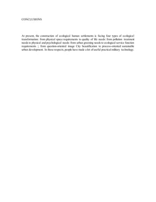 CONCLUSIONS
At present, the construction of ecological human settlements is facing four types of ecological
transformation: from physical space requirements to quality of life needs: from pollution treatment
needs to physical and psychological needs: from urban greening needs to ecological service function
requirements :; from question-oriented image City beautification to process-oriented sustainable
urban development. In these respects,people have made a lot of useful practical military technology.
 