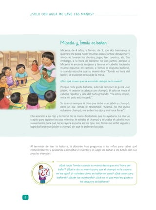Micaela, de 4 años, y Tomás, de 3, son dos hermanos a
quienes les gusta hacer muchas cosas juntos: desayunar y
almorzar, lavarse los dientes, jugar, leer cuentos, etc. Sin
embargo, a la hora de bañarse no van juntos, porque a
Micaela le encanta mojarse y lavarse el cabello haciendo
mucha espuma; en cambio, a Tomás le disgusta bañarse,
y cuando escucha que su mamá dice “Tomás es hora del
baño”, se esconde debajo de la mesa.
¿Por qué creen que se escondía debajo de la mesa?
Porque no le gusta bañarse, además tampoco le gusta usar
jabón, ni lavarse la cabeza con champú; él solo se moja el
cabello rapidito y sale del baño gritando: “Ya estoy limpio,
mira, mi pelo está mojado”.
Su mamá siempre le dice que debe usar jabón y champú,
pero un día Tomás le respondió: “Mamá, no me gusta
echarme champú, me arden los ojos y me hace llorar”.
Ella acarició a su hijo y lo tomó de la mano diciéndole que lo ayudaría. Le dio un
trapito para taparse los ojos mientras le echaba el champú y le lavaba el cabello muy
suavemente para que no le cayera espuma en los ojos. Así, Tomás se sintió seguro y
logró bañarse con jabón y champú sin que le ardieran los ojos.
Al terminar de leer la historia, la docente hizo preguntas a los niños para saber qué
comprendieron y ayudarlos a conectar el cuento y el juego de bañar a los bebés con sus
propias vivencias:
Micaela y Tomás se bañan
¿Qué hacía Tomás cuando su mamá decía que era “hora del
baño”? ¿Qué le dio su mamá para que el champú no le cayera
en los ojos? ¿Y ustedes cómo se bañan en casa? ¿Qué usan para
bañarse? ¿Quién los acompaña? ¿Qué es lo que más les gusta o
les disgusta de bañarse?
¿SOLO CON AGUA ME LAVO LAS MANOS?
8
 