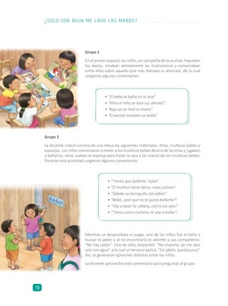 Grupo 1
En el primer espacio, los niños, en compañía de la auxiliar, hojeaban
los textos, miraban atentamente las ilustraciones y conversaban
entre ellos sobre aquello que más llamaba su atención, de lo cual
surgieron algunos comentarios:
•	“Tienes que bañarte, hijita”.
•	“El muñeco tiene tierra, está cochino”.
•	“Sóbale su barriguita con jabón”.
•	“Bebé, ¿por qué no te gusta bañarte?”.
•	“Voy a lavar tu cabeza, cierra tus ojos”.
•	“Tienes carca cochina, te voy a bañar”.
•	“El bebé se baña en la tina”.
•	“Mira el niño se lava sus dientes”.
•	“Aquí ya se lavó su mano”.
•	“El perrito también se baña”.
Mientras se desarrollaba el juego, uno de los niños fue al baño a
buscar el jabón y al no encontrarlo lo advirtió a sus compañeros:
“No hay jabón”. Uno de ellos respondió: “No importa, yo me lavo
solo con agua”, a lo cual un tercero replicó: “Sin jabón, queda sucio”.
Así, se generaron opiniones distintas entre los niños.
La docente aprovechó este comentario para preguntar al grupo:
Grupo 2
La docente colocó encima de una mesa los siguientes materiales: tinas, muñecas bebés y
esponjas. Los niños comenzaron a meter a los muñecos bebés dentro de las tinas y jugaban
a bañarlos; otros usaban la esponja para frotar la cara y las manos de los muñecos bebés.
Durante esta actividad surgieron algunos comentarios:
¿SOLO CON AGUA ME LAVO LAS MANOS?
10
 