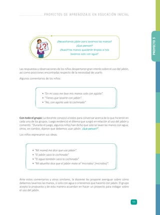 ¿Necesitamos jabón para lavarnos las manos?
¿Qué piensan?
¿Nuestras manos quedarán limpias si nos
lavamos solo con agua?
Las respuestas y observaciones de los niños despertaron gran interés sobre el uso del jabón,
así como posiciones encontradas respecto de la necesidad de usarlo.
Algunos comentarios de los niños:
•	“En mi casa me lavo mis manos solo con agüita”.
•	“Tienes que lavarte con jabón”.
•	”No, con agüita sale la cochinada”.
•	“Mi mamá me dice que use jabón”.
•	“El jabón saca la cochinada”.
•	“El agua también saca la cochinada”.
•	“Mi abuelita dice que el jabón mata al ‘micriobio’ [microbio]”.
Con todo el grupo: La docente convocó a todos para conversar acerca de lo que hicieron en
cada uno de los grupos. Luego evidenció el dilema que surgió en relación al uso del jabón y
comentó: “Durante el juego, algunos niños han dicho que solo se lavan las manos con agua;
otros, en cambio, dijeron que debemos usar jabón. ¿Qué piensan?”.
Los niños expresaron sus ideas:
Ante estos comentarios y otros similares, la docente les propone averiguar sobre cómo
debemos lavarnos las manos, si solo con agua o si tenemos que hacerlo con jabón. El grupo
acepta la propuesta y de esta manera acuerdan en hacer un proyecto para indagar sobre
el uso del jabón.
PROYECTO3
PROYECTOS DE APRENDIZAJE EN EDUCACIÓN INICIAL
11
 