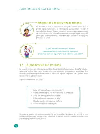 ¿Cómo debemos lavarnos las manos?
¿Qué debemos usar para lavarnos las manos?
¿Podemos usar solo agua? ¿Por qué debemos usar jabón?
1.2.	 La planificación con los niños
La docente invitó a los niños a una asamblea. Recordó con ellos los juegos de bañar al bebé.
Durante el diálogo, la docente presentó las fotos que tomó durante estas actividades. Fue
ordenándolas cronológicamente mientras planteaba algunas preguntas para que los niños
las observaran y describiesen.
Algunos comentarios del grupo:
•	“Mira, ahí los muñecos están cochinitos”.
•	“María está en la foto y su muñeca tiene la cara sucia”.
•	“Mira, ahí estoy yo bañando al bebé”.
•	“Estamos lavando las manos al bebé”.
•	“Claudia lava las manos de su muñeca”.
•	“Aquí la muñeca ya está limpia”.
Después de que los niños comentaron sobre las fotografías, la docente les recordó lo que
pensaban sobre cómo debían lavarse las manos. Luego les planteó las preguntas que había
planificado para movilizar sus ideas.
• Reflexiones de la docente y toma de decisiones
La docente analizó la información recogida durante estos días y
prestó especial atención a la interrogante que surgió en relación al
uso del jabón. A partir de esta inquietud, pensó en algunas preguntas
para planificar con los niños el proyecto para indagar sobre el uso del
jabón y así aprendan sobre la importancia de lavarse las manos para
preservar la salud.
¿SOLO CON AGUA ME LAVO LAS MANOS?
12
 