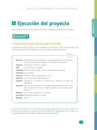 Ejecución del proyecto2
A continuación presentamos el desarrollo de las actividades realizadas con los niños:
•	 Preguntamos en casa a mamá y a papá si usan jabón
La docente convocó al grupo a una asamblea y conversaron sobre las propuestas que
hicieron para saber si era necesario o no usar el jabón al lavarse las manos.
Actividad 1
Docente:	 Ayer hablamos sobre el jabón y nos preguntábamos si nos podemos
lavar las manos solo con agua o si necesitamos usar jabón.
Joaquín:	 Yuli dijo que se lava con agüita.
Yuli:	 Sí, yo me lavo con agüita.
Fernanda:	Mi mamá dice el jabón mata los ‘micriobios’ [microbios].
Jonathan:	Yo uso jabón.
Eugenio:	 Mi papi se lava con detergente, yo no.
Docente:	 ¿Y por qué se lava con detergente?
Eugenio:	 Cuando se le malogra su llanta de su mototaxi se lava con
detergente.
Docente:	 Una de las propuestas que hicieron fue preguntar en casa con
qué se lavan las manos los papás, mamás o los abuelitos. ¿Qué
piensan?
Micaela:	 Sí, yo le voy a preguntar a mi mamá.
Fernanda:	También pregúntale a tu papá.
Micaela:	 Hm, ya.
La docente acordó con los niños que ellos debían preguntar en casa qué utilizan sus
familiares para lavarse las manos. Con el fin de facilitar la organización de sus ideas, les
planteó la siguiente interrogante: ¿Qué les gustaría preguntar?
PROYECTO3
PROYECTOS DE APRENDIZAJE EN EDUCACIÓN INICIAL
17
 
