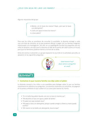 Algunas respuestas del grupo:
¿Qué hicimos hoy?
¿Qué vamos a preguntar
en casa?
•	 Contamos lo que nuestra familia nos dijo sobre el jabón
La docente convocó a los niños a una asamblea para dialogar sobre lo que sus familias
comentaron en relación a sus preguntas. Los alumnos mostraron sus cartulinas, las pegaron
en la pared y señalaron lo que usaban en sus casas para lavarse las manos.
Actividad 2
•	Mamá, ¿tú te lavas las manos? Papá, ¿por qué te lavas
con detergente?
•	¿Solo con agua te lavas las manos?
•	¿Usas jabón?
•	“En mi baño hay jabón líquido, con eso se lava mi mamá y yo”.
•	“Mi abuelita se lava con agua y jabón de bolita”.
•	“El jabón de ropa también lava”.
•	“Mi papá se lava con detergente, porque cuando arregla su llanta su mano queda
cochina”.
•	“Mi mamá no me baña con detergente, lava la ropa”.
Para que los niños se acordaran de consultar lo acordado, la docente entregó a cada
uno una hoja de cartulina, en la que pudieran dibujar o pegar con sus familias imágenes
relacionadas a la investigación. Por ello, en un papelógrafo escribió las preguntas que los
niños le dictaron y les dijo que lo colocaría al lado de la puerta del salón (como un mural)
para que los familiares pudieran leerlos a la hora de la salida.
Antes de concluir, la docente y su grupo repasaron lo ocurrido en la actividad, para ello, se
apoyaron en las siguientes preguntas:
¿SOLO CON AGUA ME LAVO LAS MANOS?
18
 