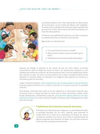 La docente propone a los niños representar sus ideas acerca
de los microbios, ya sea a través del dibujo o del modelado.
Paraello,poneasudisposiciónmaterialessegúnlapreferencia
de cada uno: en dos mesas coloca utensilios para dibujar y en
otras dos deja plastilina.
Al finalizar, acompañados de la docente, los niños comparten
sus representaciones y comentan acerca de ellas.
Algunas de sus intervenciones:
• Reflexiones de la docente y toma de decisiones
Al finalizar la jornada, la docente integra en su cuadro de planificación
la actividad acordada con los niños. Además, para promover la
comprensión (a su nivel) de la importancia de lavarse las manos
se propone contarles una historia que motive el planteamiento de
algunas preguntas que movilicen sus ideas y les permitan continuar
construyendo sus propios conocimientos.
•	“La mamá le lava la mano a su bebé”.
•	“Aquí el bicho cochino y este es el jabón que lo
mata”.
•	“El bichito entra en la mano cuando está cochina”.
Después del diálogo la docente se dio cuenta de que los niños habían construido
conocimientos sobre el lavado de manos en base a sus experiencias cotidianas y a los
cuidados que reciben de su familia. Por ello les propuso traer al aula los objetos que utilizan
para asearse en casa. Los niños se entusiasmaron con la idea y acordaron hacerlo al día
siguiente. La docente utilizó un calendario con imágenes para registrar los consensos y
recordarlos junto con los niños.
Luego, la docente pregunta: ¿Qué hacemos para que los papás sepan lo que acordamos?
El grupo propone escribirlo en un cartel y colocarlo en la puerta (como en la actividad
anterior).
Para finalizar, valiéndose del cuadro en el que registraron la información traída de casa,
la docente hace un repaso de todas las cosas que los niños mencionaron (jabón, jabón
líquido, detergente) y, señalándolas, pregunta: ¿Cuál de estos objetos debemos usar para
lavarnos las manos? Los niños indicaron el jabón y afirmaron que el detergente era mejor
para lavar la ropa.
¿SOLO CON AGUA ME LAVO LAS MANOS?
20
 